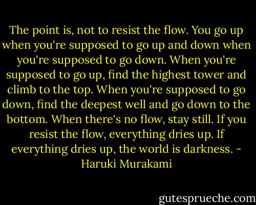 The point is, not to resist the flow. You go up when you're supposed to go up and down when you're supposed to go down. When you're supposed to go up, find the highest tower and climb to the top. When you're supposed to go down, find the deepest well and go down to the bottom. When there's no flow, stay still. If you resist the flow, everything dries up. If everything dries up, the world is darkness. - Haruki Murakami