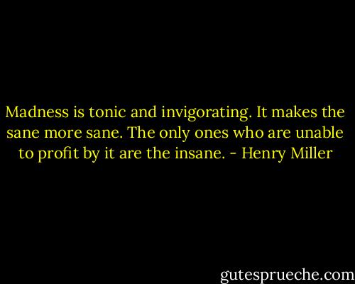 Madness is tonic and invigorating. It makes the sane more sane. The only ones who are unable to profit by it are the insane. - Henry Miller
