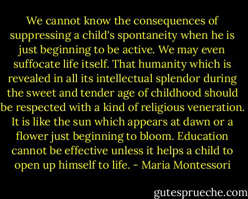 We cannot know the consequences of suppressing a child's spontaneity when he is just beginning to be active. We may even suffocate life itself. That humanity which is revealed in all its intellectual splendor during the sweet and tender age of childhood should be respected with a kind of religious veneration. It is like the sun which appears at dawn or a flower just beginning to bloom. Education cannot be effective unless it helps a child to open up himself to life. - Maria Montessori