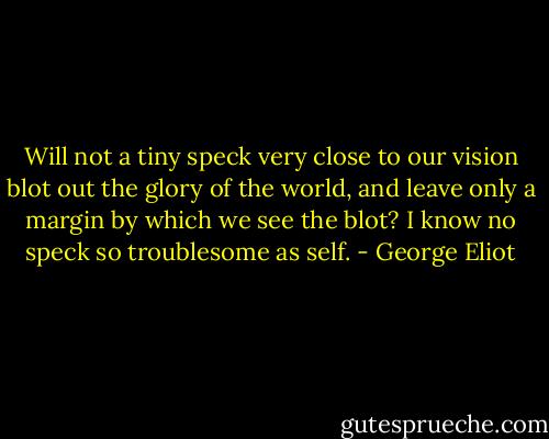 Will not a tiny speck very close to our vision blot out the glory of the world, and leave only a margin by which we see the blot? I know no speck so troublesome as self. - George Eliot