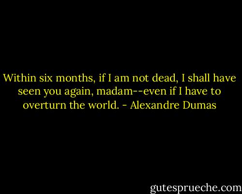 Within six months, if I am not dead, I shall have seen you again, madam--even if I have to overturn the world. - Alexandre Dumas