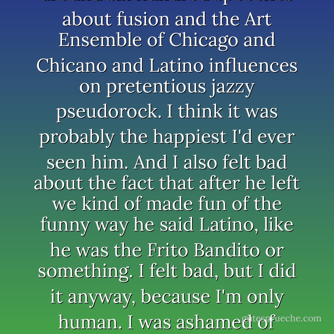 I felt bad because Little Big Tom came in while we were making the tape and was like over the moon because he thought we were interested in his music. We had to humor him and listen to him deliver around six hundred speeches about fusion and the Art Ensemble of Chicago and Chicano and Latino influences on pretentious jazzy pseudorock. I think it was probably the happiest I'd ever seen him. And I also felt bad about the fact that after he left we kind of made fun of the funny way he said Latino, like he was the Frito Bandito or something. I felt bad, but I did it anyway, because I'm only human. I was ashamed of myself and depressed afterward, though, which is human, too, I guess. Being human is an excuse for just about everything, but it also kind of sucks in a way. - Frank Portman
