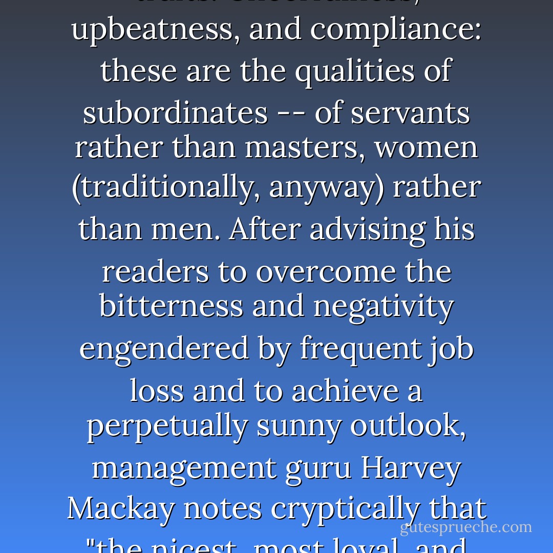 For all the talk about the need to be a likable "team player," many people work in a fairly cutthroat environment that would seem to be especially challenging to those who possess the recommended traits. Cheerfulness, upbeatness, and compliance: these are the qualities of subordinates -- of servants rather than masters, women (traditionally, anyway) rather than men. After advising his readers to overcome the bitterness and negativity engendered by frequent job loss and to achieve a perpetually sunny outlook, management guru Harvey Mackay notes cryptically that "the nicest, most loyal, and most submissive employees are often the easiest people to fire." Given the turmoil in the corporate world, the prescriptions of niceness ring of lambs-to-the-slaughter. - Barbara Ehrenreich