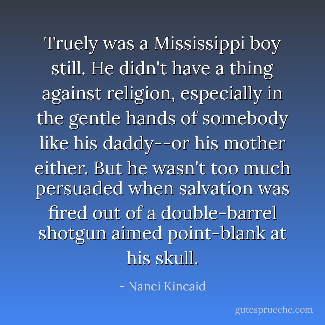 Truely was a Mississippi boy still. He didn't have a thing against religion, especially in the gentle hands of somebody like his daddy--or his mother either. But he wasn't too much persuaded when salvation was fired out of a double-barrel shotgun aimed point-blank at his skull. - Nanci Kincaid