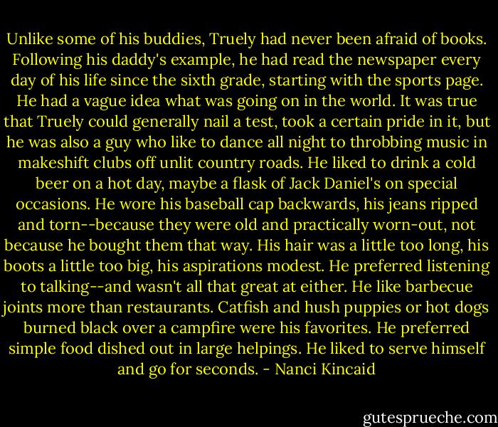Unlike some of his buddies, Truely had never been afraid of books. Following his daddy's example, he had read the newspaper every day of his life since the sixth grade, starting with the sports page. He had a vague idea what was going on in the world. It was true that Truely could generally nail a test, took a certain pride in it, but he was also a guy who like to dance all night to throbbing music in makeshift clubs off unlit country roads. He liked to drink a cold beer on a hot day, maybe a flask of Jack Daniel's on special occasions. He wore his baseball cap backwards, his jeans ripped and torn--because they were old and practically worn-out, not because he bought them that way. His hair was a little too long, his boots a little too big, his aspirations modest. He preferred listening to talking--and wasn't all that great at either. He like barbecue joints more than restaurants. Catfish and hush puppies or hot dogs burned black over a campfire were his favorites. He preferred simple food dished out in large helpings. He liked to serve himself and go for seconds. - Nanci Kincaid
