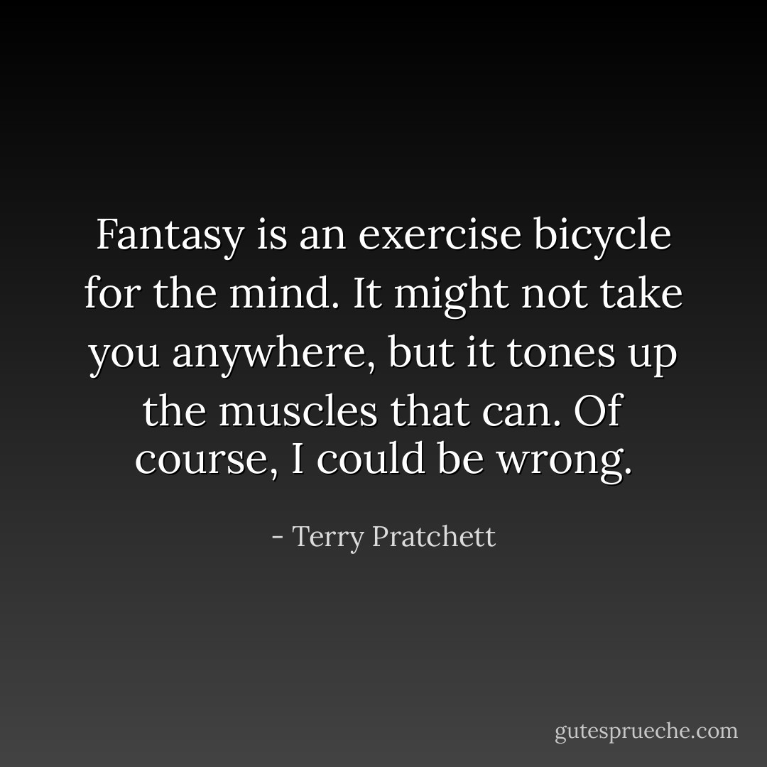 Fantasy is an exercise bicycle for the mind. It might not take you anywhere, but it tones up the muscles that can. Of course, I could be wrong. - Terry Pratchett
