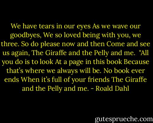 We have tears in our eyes<br />As we wave our goodbyes,<br />We so loved being with you, we three.<br />So do please now and then<br />Come and see us again,<br />The Giraffe and the Pelly and me.<br /><br />"All you do is to look<br />At a page in this book<br />Because that’s where we always will be.<br />No book ever ends<br />When it’s full of your friends<br />The Giraffe and the Pelly and me. - Roald Dahl