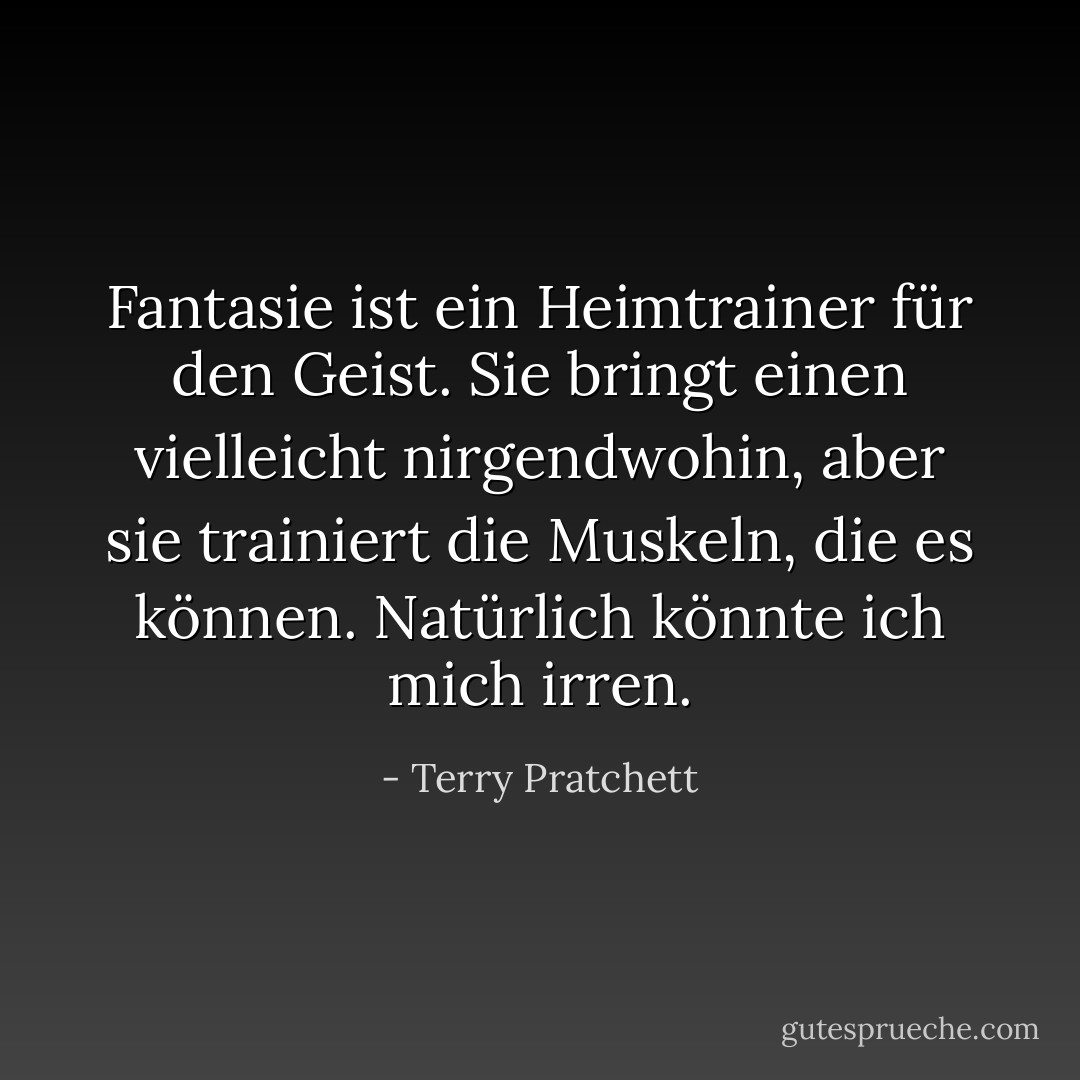 Fantasie ist ein Heimtrainer für den Geist. Sie bringt einen vielleicht nirgendwohin, aber sie trainiert die Muskeln, die es können. Natürlich könnte ich mich irren. - Terry Pratchett<