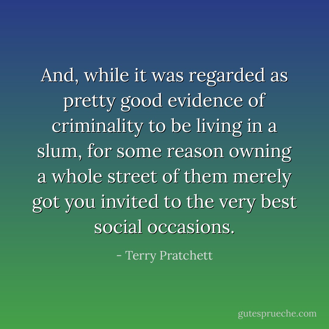 And, while it was regarded as pretty good evidence of criminality to be<br />living in a slum, for some reason owning a whole street of them merely got<br />you invited to the very best social occasions. - Terry Pratchett