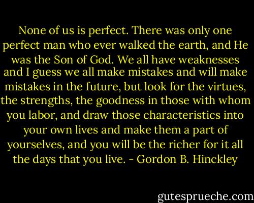 None of us is perfect. There was only one perfect man who ever walked the earth, and He was the Son of God. We all have weaknesses and I guess we all make mistakes and will make mistakes in the future, but look for the virtues, the strengths, the goodness in those with whom you labor, and draw those characteristics into your own lives and make them a part of yourselves, and you will be the richer for it all the days that you live. - Gordon B. Hinckley