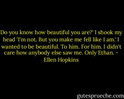 Do you know how beautiful you are?' I shook my head 'I'm not. But you make me fell like I am.' I wanted to be beautiful. To him. For him. I didn't care how anybody else saw me. Only Ethan. - Ellen Hopkins
