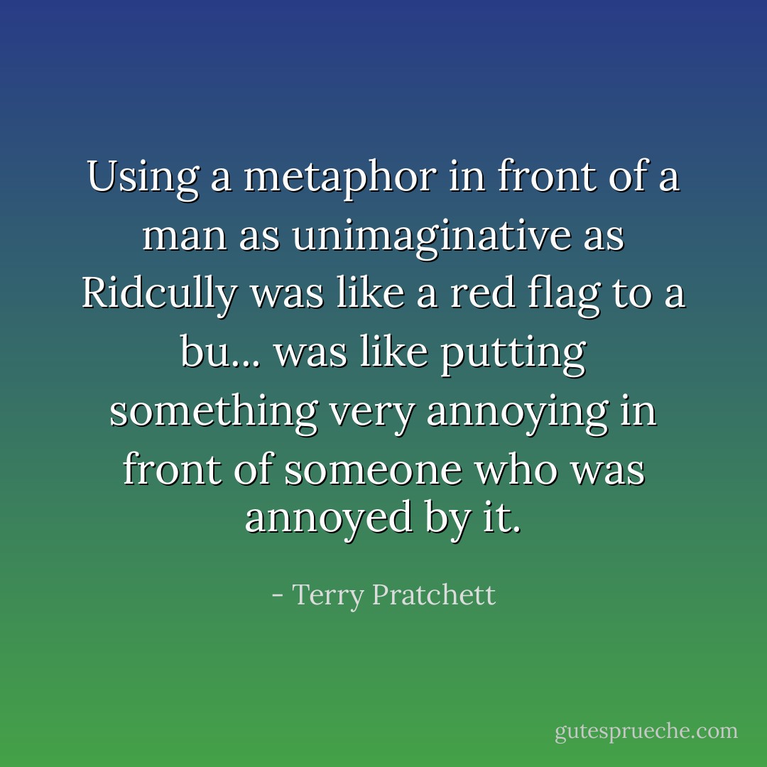 Using a metaphor in front of a man as unimaginative as Ridcully was like a<br />red flag to a bu... was like putting something very annoying in front of<br />someone who was annoyed by it. - Terry Pratchett