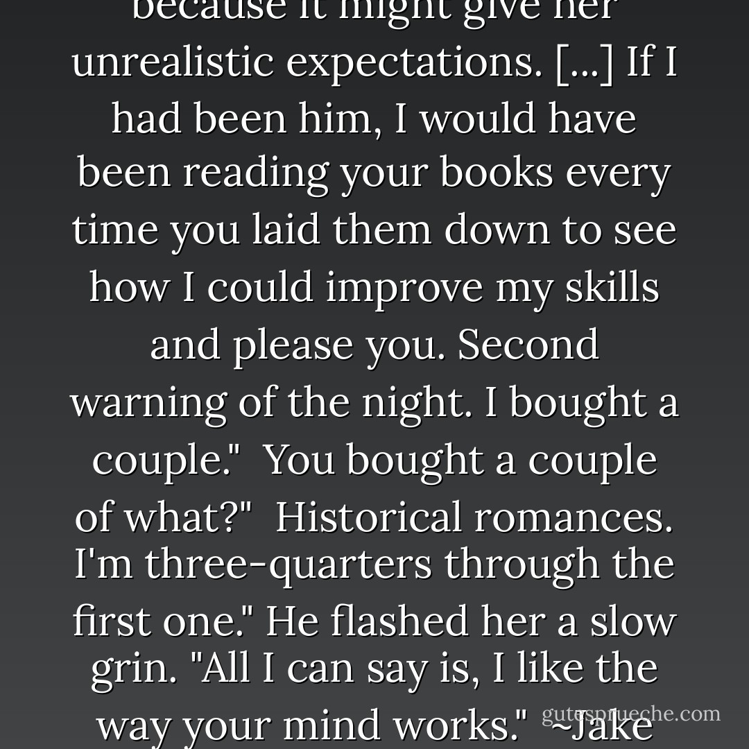 [...] He didn't want his wife to read historical romances because it might give her unrealistic expectations. [...] If I had been him, I would have been reading your books every time you laid them down to see how I could improve my skills and please you. Second warning of the night. I bought a couple." <br />You bought a couple of what?" <br />Historical romances. I'm three-quarters through the first one." He flashed her a slow grin. "All I can say is, I like the way your mind works." <br />~Jake Coulter and Molly Wells - Catherine Anderson