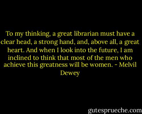 To my thinking, a great librarian must have a clear head, a strong hand, and, above all, a great heart. And when I look into the future, I am inclined to think that most of the men who achieve this greatness will be women. - Melvil Dewey