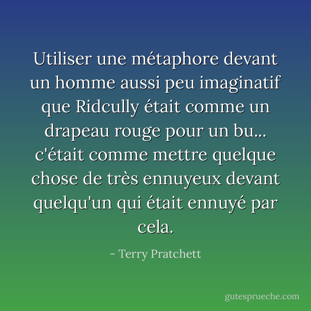 Utiliser une métaphore devant un homme aussi peu imaginatif que Ridcully était comme un<br />drapeau rouge pour un bu... c'était comme mettre quelque chose de très ennuyeux devant<br />quelqu'un qui était ennuyé par cela. - Terry Pratchett