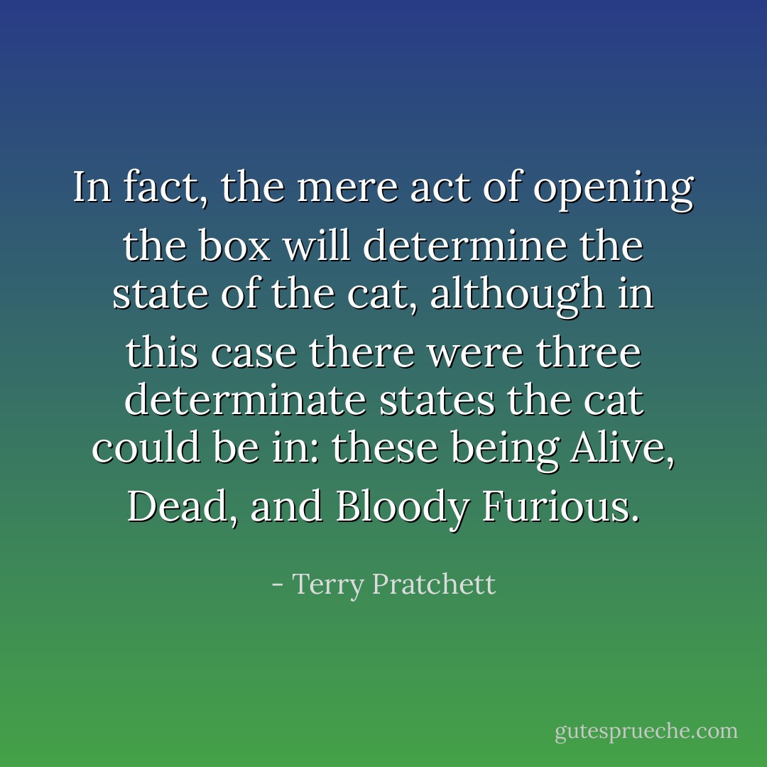In fact, the mere act of opening the box will determine the state of the<br />cat, although in this case there were three determinate states the cat<br />could be in: these being Alive, Dead, and Bloody Furious. - Terry Pratchett