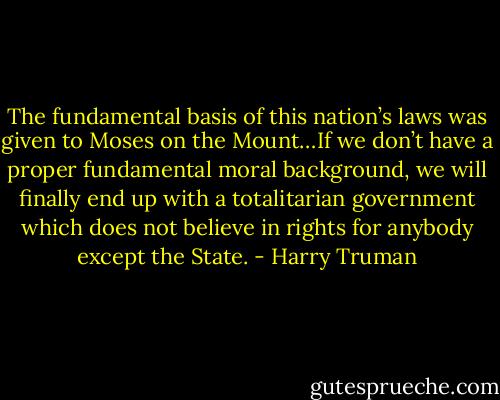 The fundamental basis of this nation’s laws was given to Moses on the Mount…If we don’t have a proper fundamental moral background, we will finally end up with a totalitarian government which does not believe in rights for anybody except the State. - Harry Truman