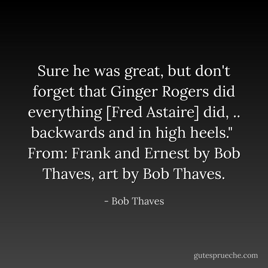 Sure he was great, but don't forget that Ginger Rogers did everything [Fred Astaire] did, .. backwards and in high heels."<br /><br />From: <i>Frank and Ernest</i> by Bob Thaves, art by Bob Thaves. - Bob Thaves
