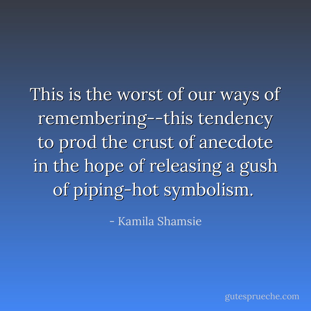 This is the worst of our ways of remembering--this tendency to prod the crust of anecdote in the hope of releasing a gush of piping-hot symbolism.  - Kamila Shamsie