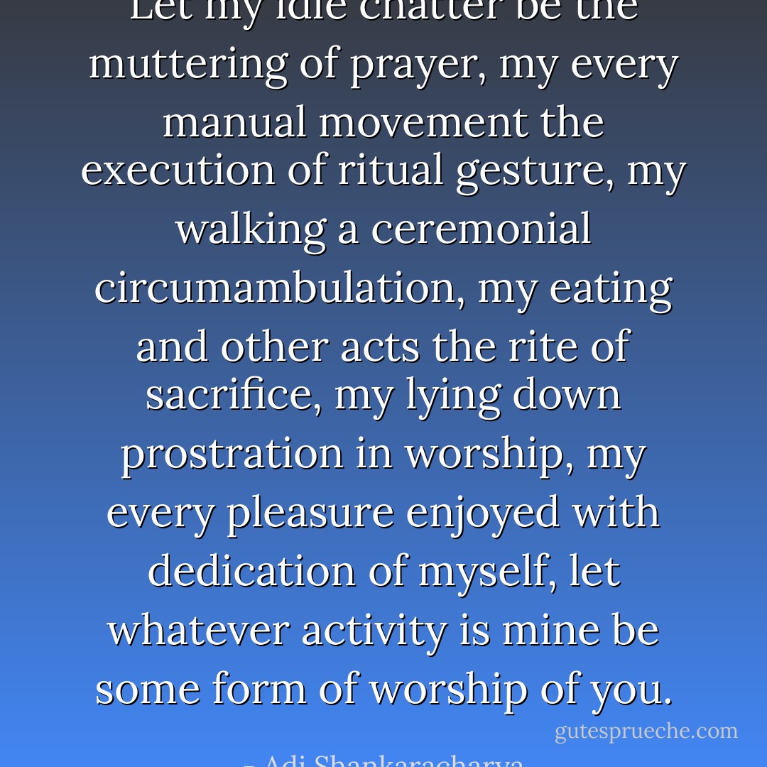 Let my idle chatter be the muttering of prayer, my every manual movement the execution of ritual gesture, my walking a ceremonial circumambulation, my eating and other acts the rite of sacrifice, my lying down prostration in worship, my every pleasure enjoyed with dedication of myself, let whatever activity is mine be some form of worship of you. - Adi Shankaracharya