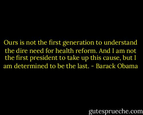Ours is not the first generation to understand the dire need for health reform. And I am not the first president to take up this cause, but I am determined to be the last. - Barack Obama