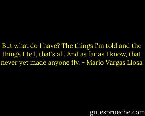 But what do I have? The things I'm told and the things I tell, that's all. And as far as I know, that never yet made anyone fly. - Mario Vargas Llosa