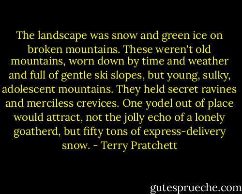 The landscape was snow and green ice on broken mountains. These weren't old mountains, worn down by time and weather and full of gentle ski slopes, but young, sulky, adolescent mountains. They held secret ravines and merciless crevices. One yodel out of place would attract, not the jolly echo of a lonely goatherd, but fifty tons of express-delivery snow. - Terry Pratchett