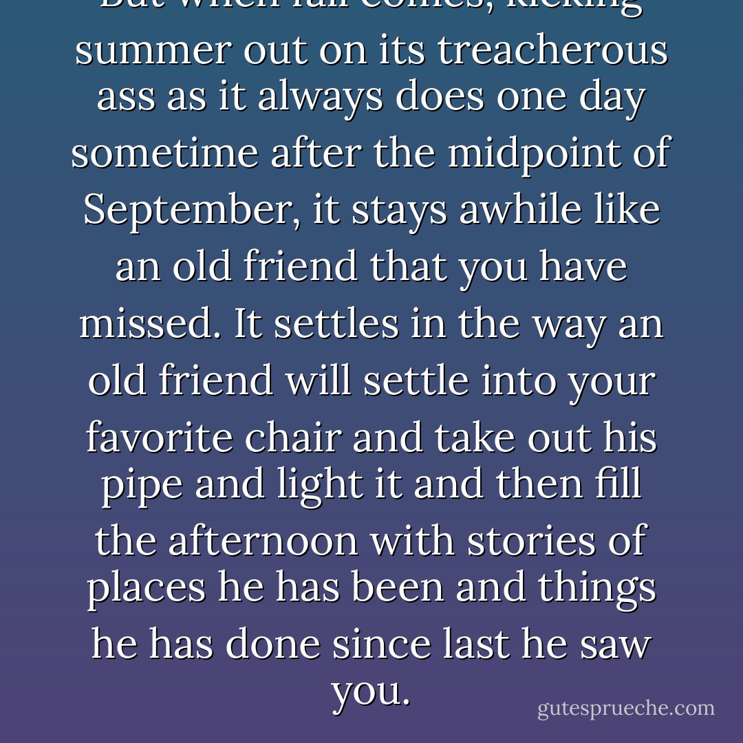 But when fall comes, kicking summer out on its treacherous ass as it always does one day sometime after the midpoint of September, it stays awhile like an old friend that you have missed. It settles in the way an old friend will settle into your favorite chair and take out his pipe and light it and then fill the afternoon with stories of places he has been and things he has done since last he saw you. - Stephen King