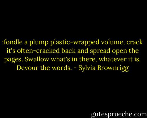 :fondle a plump plastic-wrapped volume, crack it's often-cracked back and spread open the pages. Swallow what's in there, whatever it is. Devour the words. - Sylvia Brownrigg