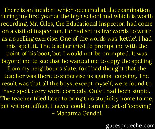 There is an incident which occurred at the examination during my first year at the high school and which is worth recording. Mr. Giles, the Educational Inspector, had come on a visit of inspection. He had set us five words to write as a spelling exercise. One of the words was 'kettle'. I had mis-spelt it. The teacher tried to prompt me with the point of his boot, but I would not be prompted. It was beyond me to see that he wanted me to copy the spelling from my neighbour's slate, for I had thought that the teacher was there to supervise us against copying. The result was that all the boys, except myself, were found to have spelt every word correctly. Only I had been stupid. The teacher tried later to bring this stupidity home to me, but without effect. I never could learn the art of 'copying'.  - Mahatma Gandhi
