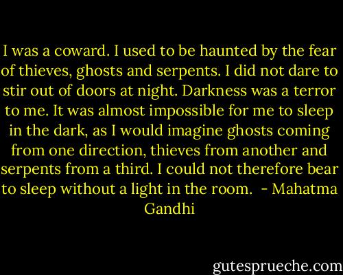 I was a coward. I used to be haunted by the fear of thieves, ghosts and serpents. I did not dare to stir out of doors at night. Darkness was a terror to me. It was almost impossible for me to sleep in the dark, as I would imagine ghosts coming from one direction, thieves from another and serpents from a third. I could not therefore bear to sleep without a light in the room.  - Mahatma Gandhi