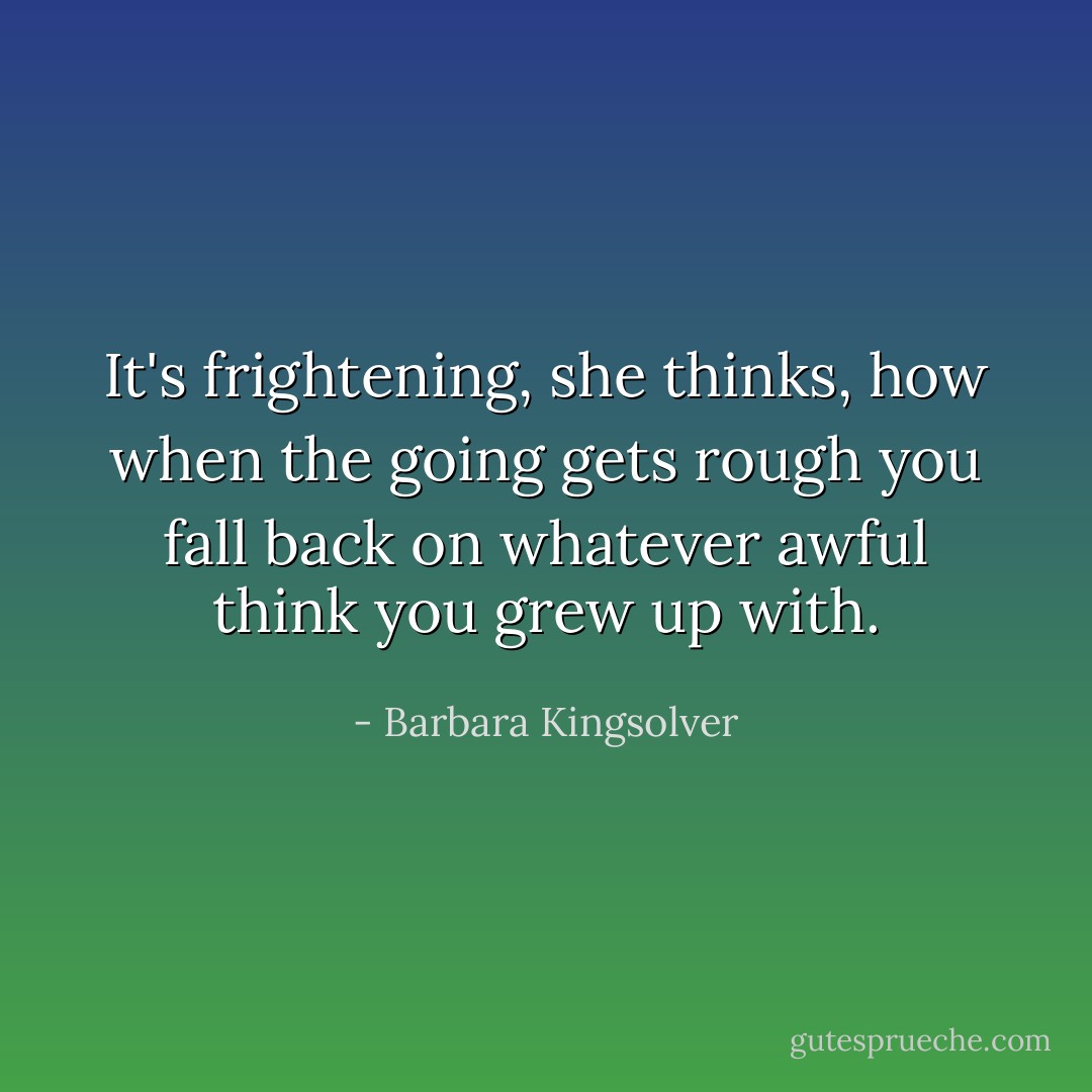 It's frightening, she thinks, how when the going gets rough you fall back on whatever awful think you grew up with. - Barbara Kingsolver
