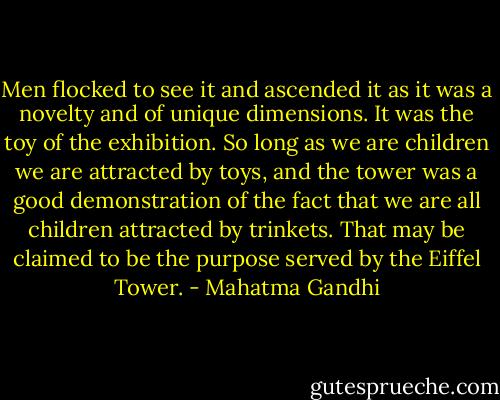 Men flocked to see it and ascended it as it was a novelty and of unique dimensions. It was the toy of the exhibition. So long as we are children we are attracted by toys, and the tower was a good demonstration of the fact that we are all children attracted by trinkets. That may be claimed to be the purpose served by the Eiffel Tower. - Mahatma Gandhi