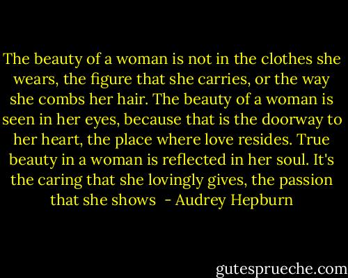 The beauty of a woman is not in the clothes she wears, the figure that she carries, or the way she combs her hair. The beauty of a woman is seen in her eyes, because that is the doorway to her heart, the place where love resides. True beauty in a woman is reflected in her soul. It's the caring that she lovingly gives, the passion that she shows  - Audrey Hepburn