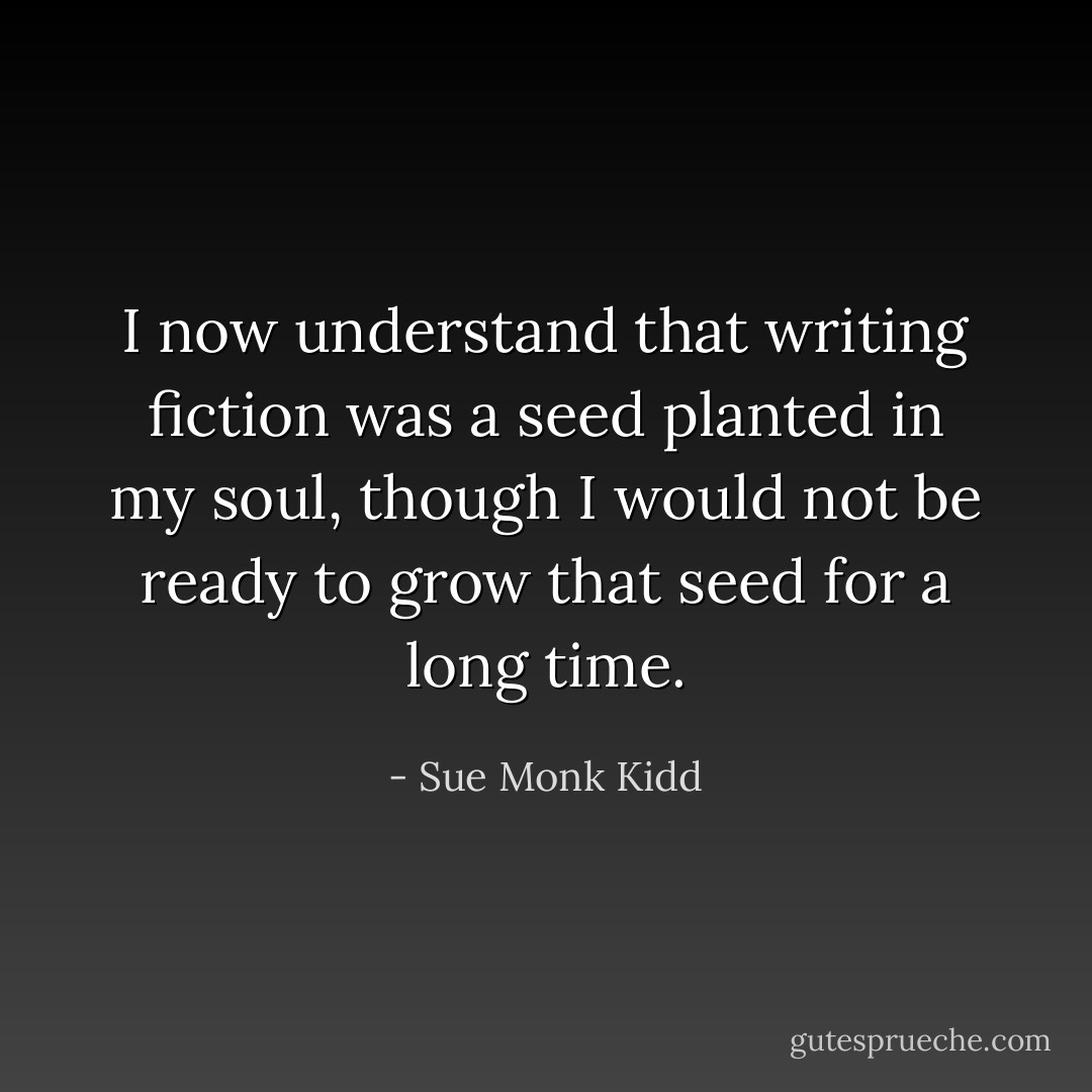 I now understand that writing fiction was a seed planted in my soul, though I would not be ready to grow that seed for a long time. - Sue Monk Kidd