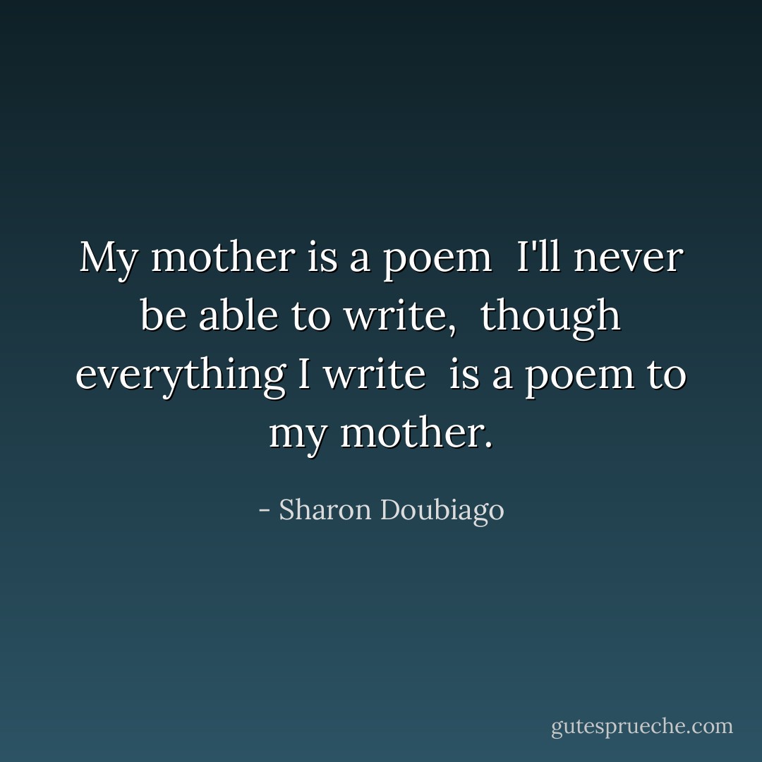 My mother is a poem <br />I'll never be able to write, <br />though everything I write <br />is a poem to my mother. - Sharon Doubiago