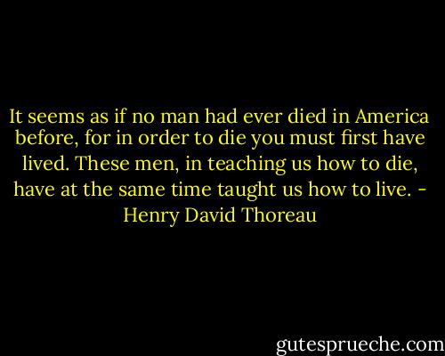 It seems as if no man had ever died in America before, for in order to die you must first have lived. These men, in teaching us how to die, have at the same time taught us how to live. - Henry David Thoreau