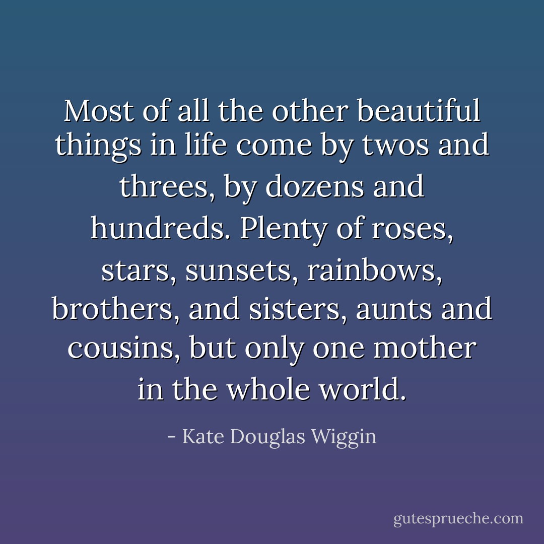 Most of all the other beautiful things in life come by twos and threes, by dozens and hundreds. Plenty of roses, stars, sunsets, rainbows, brothers, and sisters, aunts and cousins, but only one mother in the whole world. - Kate Douglas Wiggin
