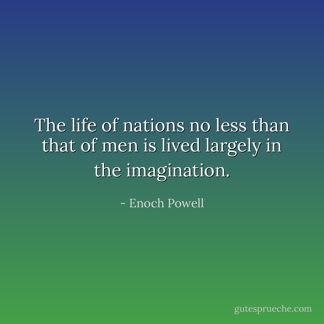 The life of nations no less than that of men is lived largely in the imagination. - Enoch Powell