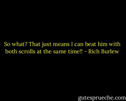 So what? That just means I can beat him with both scrolls at the same time!! - Rich Burlew