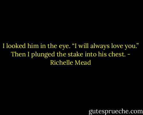 I looked him in the eye. “I will always love you.”<br />Then I plunged the stake into his chest. - Richelle Mead