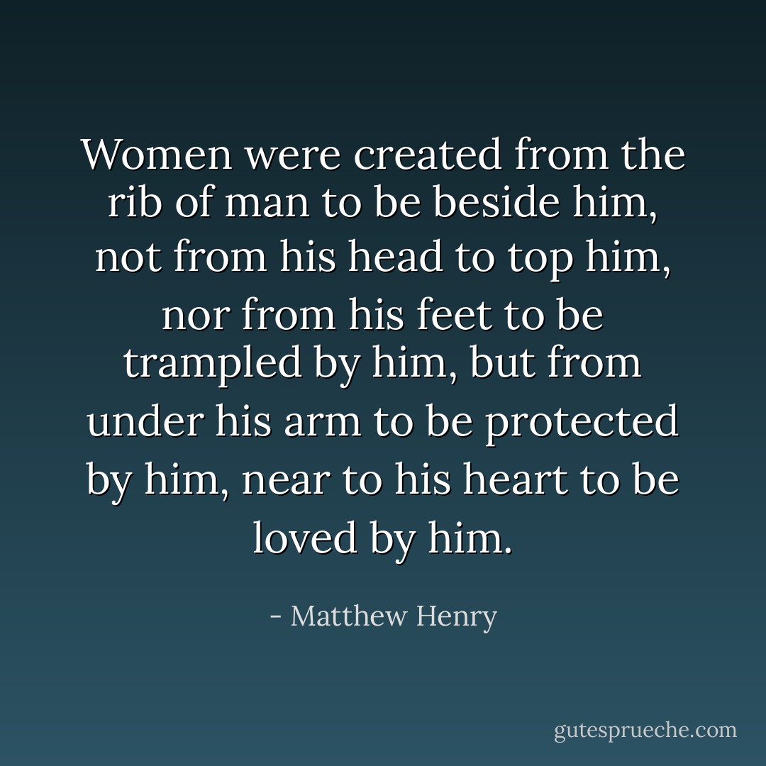 Women were created from the rib of man to be beside him, not from his head to top him, nor from his feet to be trampled by him, but from under his arm to be protected by him, near to his heart to be loved by him. - Matthew Henry