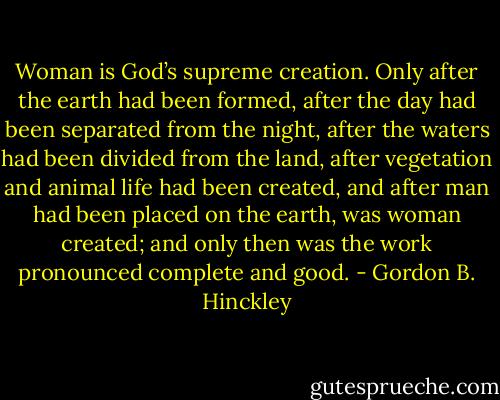 Woman is God’s supreme creation. Only after the earth had been formed, after the day had been separated from the night, after the waters had been divided from the land, after vegetation and animal life had been created, and after man had been placed on the earth, was woman created; and only then was the work pronounced complete and good. - Gordon B. Hinckley