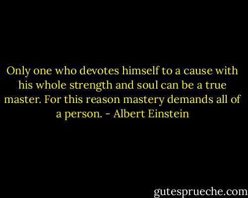 Only one who devotes himself to a cause with his whole strength and soul can be a true master. For this reason mastery demands all of a person. - Albert Einstein
