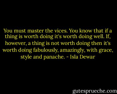You must master the vices. You know that if a thing is worth doing it's worth doing well. If, however, a thing is not worth doing then it's worth doing fabulously, amazingly, with grace, style and panache. - Isla Dewar