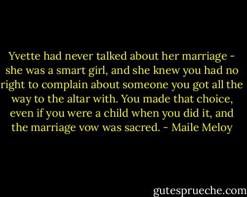 Yvette had never talked about her marriage - she was a smart girl, and she knew you had no right to complain about someone you got all the way to the altar with. You made that choice, even if you were a child when you did it, and the marriage vow was sacred. - Maile Meloy