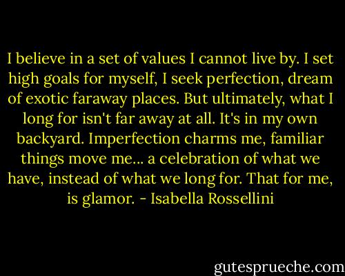 I believe in a set of values I cannot live by. I set high goals for myself, I seek perfection, dream of exotic faraway places. But ultimately, what I long for isn't far away at all. It's in my own backyard. Imperfection charms me, familiar things move me... a celebration of what we have, instead of what we long for. That for me, is glamor. - Isabella Rossellini