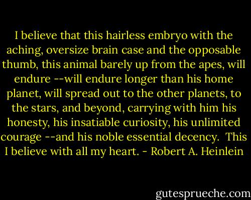 I believe that this hairless embryo with the aching, oversize brain case and the opposable thumb, this animal barely up from the apes, will endure --will endure longer than his home planet, will spread out to the other planets, to the stars, and beyond, carrying with him his honesty, his insatiable curiosity, his unlimited courage --and his noble essential decency.<br /><br />This I believe with all my heart. - Robert A. Heinlein