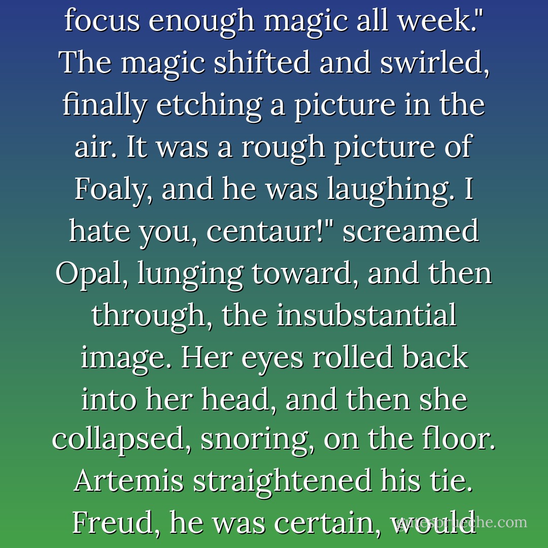 Now I can do the bolts," she slurred. "I've been trying to focus enough magic all week."<br />The magic shifted and swirled, finally etching a picture in the air. It was a rough picture of Foaly, and he was laughing.<br />I hate you, centaur!" screamed Opal, lunging toward, and then through, the insubstantial image. Her eyes rolled back into her head, and then she collapsed, snoring, on the floor.<br />Artemis straightened his tie.<br />Freud, he was certain, would have a field day with that. - Eoin Colfer