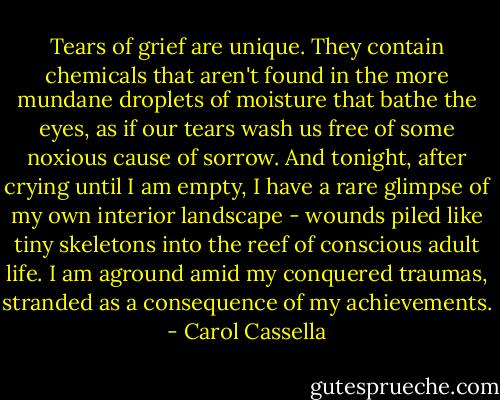 Tears of grief are unique. They contain chemicals that aren't found in the more mundane droplets of moisture that bathe the eyes, as if our tears wash us free of some noxious cause of sorrow. And tonight, after crying until I am empty, I have a rare glimpse of my own interior landscape - wounds piled like tiny skeletons into the reef of conscious adult life. I am aground amid my conquered traumas, stranded as a consequence of my achievements. - Carol Cassella